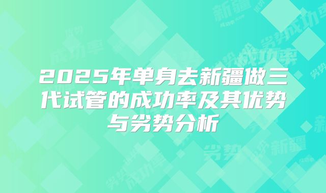 2025年单身去新疆做三代试管的成功率及其优势与劣势分析
