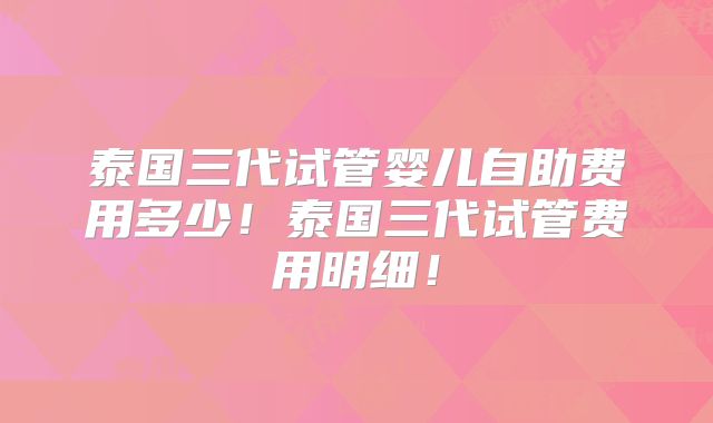 泰国三代试管婴儿自助费用多少！泰国三代试管费用明细！