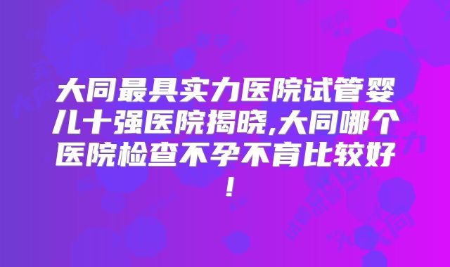 大同最具实力医院试管婴儿十强医院揭晓,大同哪个医院检查不孕不育比较好!
