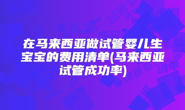 在马来西亚做试管婴儿生宝宝的费用清单(马来西亚试管成功率)