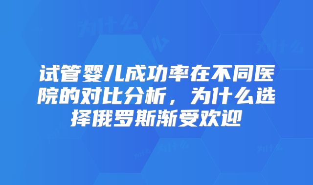 试管婴儿成功率在不同医院的对比分析，为什么选择俄罗斯渐受欢迎