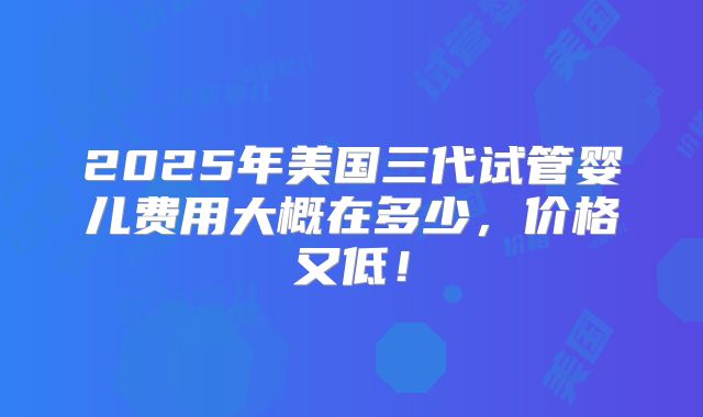 2025年美国三代试管婴儿费用大概在多少,价格又低!
