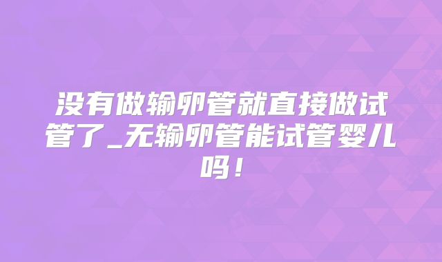 没有做输卵管就直接做试管了_无输卵管能试管婴儿吗!