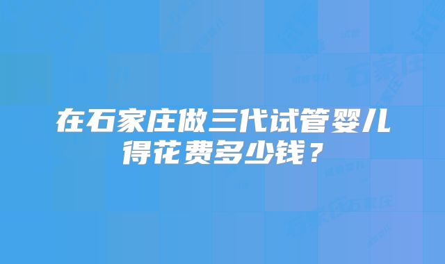 在石家庄做三代试管婴儿得花费多少钱？