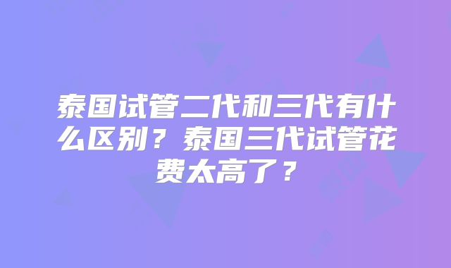 泰国试管二代和三代有什么区别？泰国三代试管花费太高了？