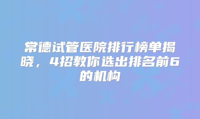 常德试管医院排行榜单揭晓,4招教你选出排名前6的机构