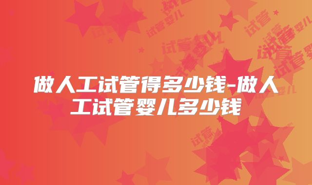 做人工试管得多少钱-做人工试管婴儿多少钱