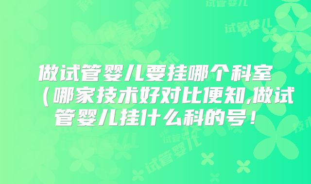 做试管婴儿要挂哪个科室(哪家技术好对比便知,做试管婴儿挂什么科的号!