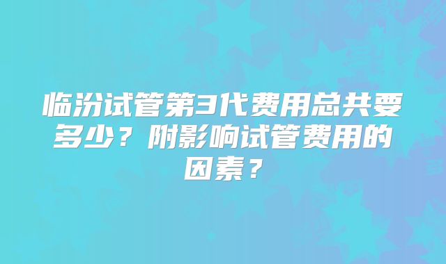 临汾试管第3代费用总共要多少?附影响试管费用的因素?