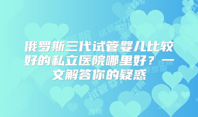 俄罗斯三代试管婴儿比较好的私立医院哪里好?一文解答你的疑惑