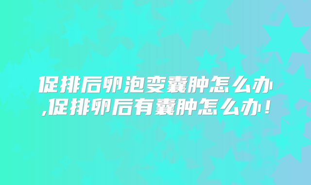 促排后卵泡变囊肿怎么办,促排卵后有囊肿怎么办！