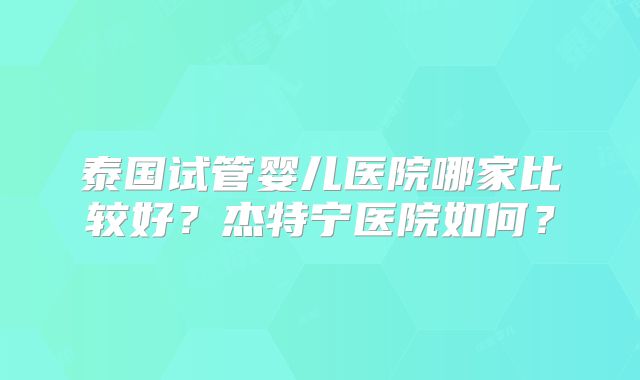 泰国试管婴儿医院哪家比较好?杰特宁医院如何?