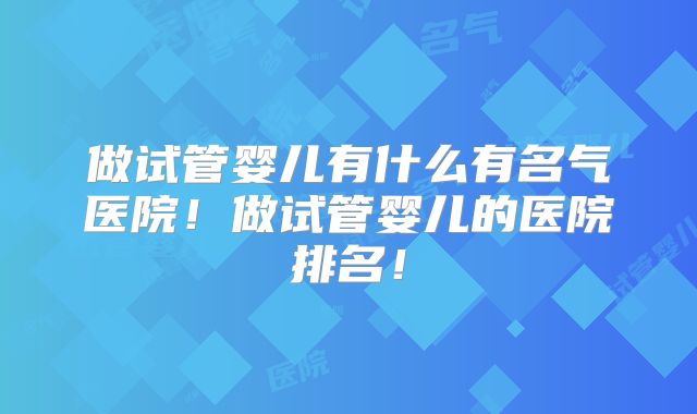 做试管婴儿有什么有名气医院！做试管婴儿的医院排名！