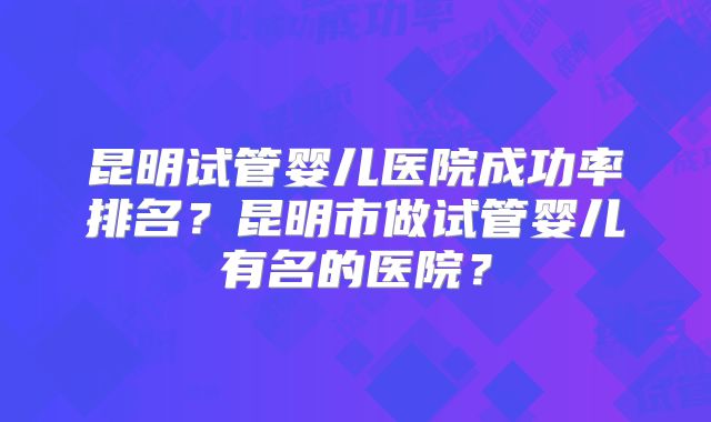 昆明试管婴儿医院成功率排名?昆明市做试管婴儿有名的医院?
