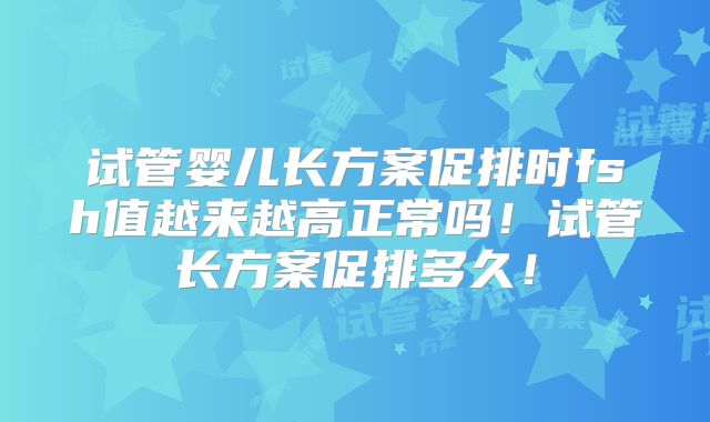 试管婴儿长方案促排时fsh值越来越高正常吗！试管长方案促排多久！