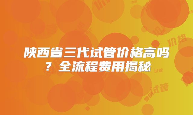 陕西省三代试管价格高吗？全流程费用揭秘