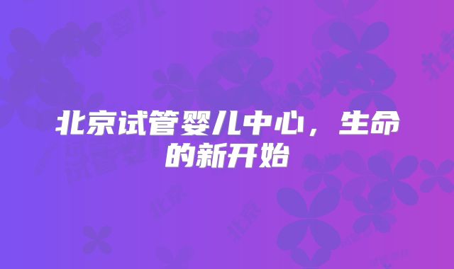 北京试管婴儿中心,生命的新开始