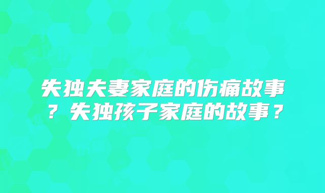 失独夫妻家庭的伤痛故事?失独孩子家庭的故事?