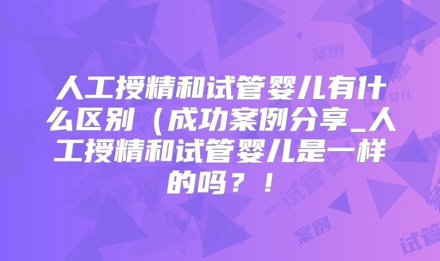 人工授精和试管婴儿有什么区别(成功案例分享_人工授精和试管婴儿是一样的吗?!