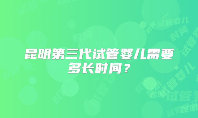 昆明第三代试管婴儿需要多长时间？