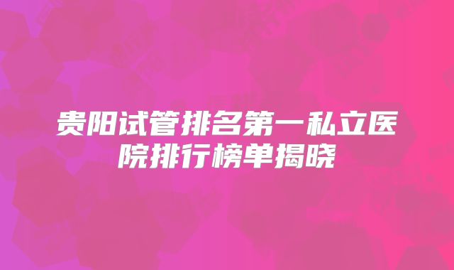 贵阳试管排名第一私立医院排行榜单揭晓
