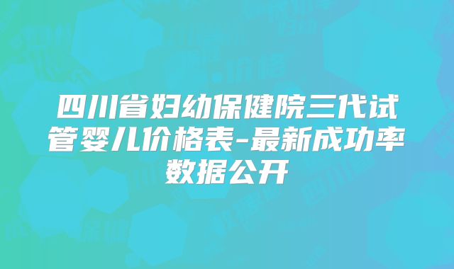四川省妇幼保健院三代试管婴儿价格表-最新成功率数据公开