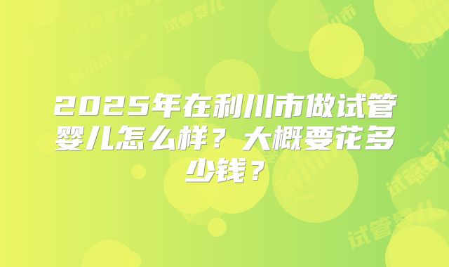 2025年在利川市做试管婴儿怎么样？大概要花多少钱？