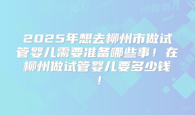 2025年想去柳州市做试管婴儿需要准备哪些事!在柳州做试管婴儿要多少钱!