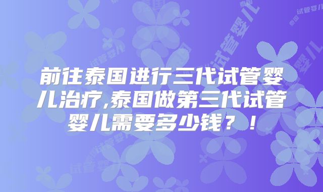 前往泰国进行三代试管婴儿治疗,泰国做第三代试管婴儿需要多少钱？！