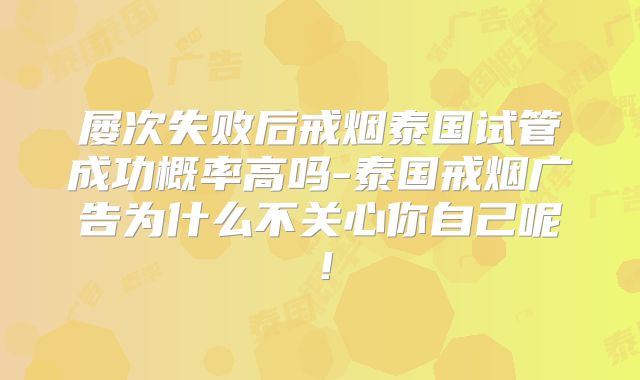 屡次失败后戒烟泰国试管成功概率高吗-泰国戒烟广告为什么不关心你自己呢!