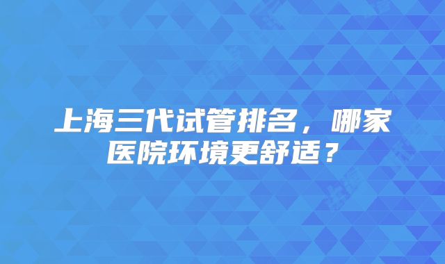 上海三代试管排名，哪家医院环境更舒适？
