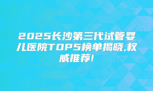 2025长沙第三代试管婴儿医院TOP5榜单揭晓,权威推荐!