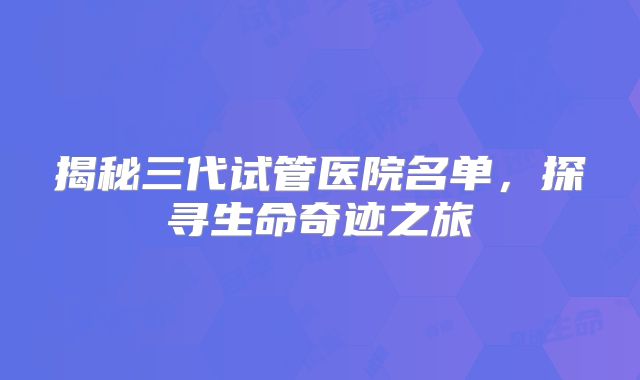 揭秘三代试管医院名单，探寻生命奇迹之旅