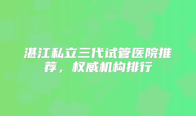 湛江私立三代试管医院推荐,权威机构排行