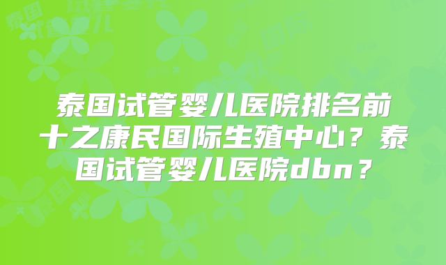 泰国试管婴儿医院排名前十之康民国际生殖中心？泰国试管婴儿医院dbn？