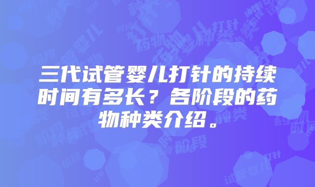 三代试管婴儿打针的持续时间有多长？各阶段的药物种类介绍。