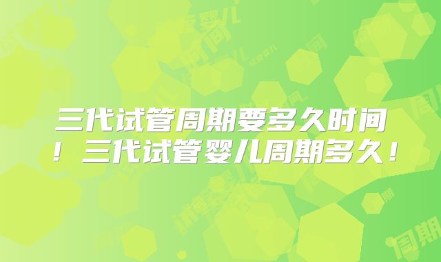 三代试管周期要多久时间！三代试管婴儿周期多久！