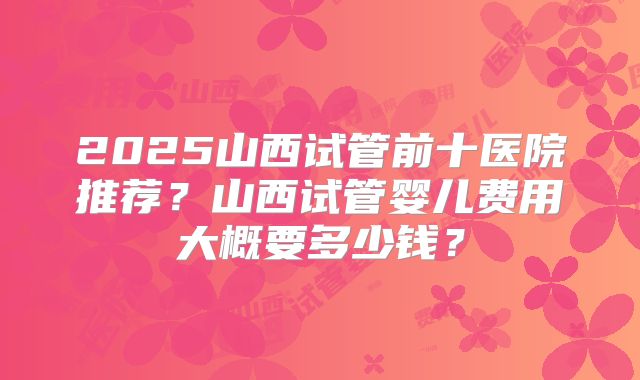 2025山西试管前十医院推荐?山西试管婴儿费用大概要多少钱?