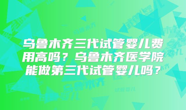 乌鲁木齐三代试管婴儿费用高吗？乌鲁木齐医学院能做第三代试管婴儿吗？