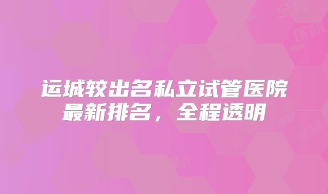 运城较出名私立试管医院最新排名,全程透明