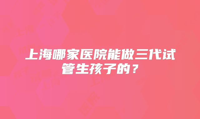 上海哪家医院能做三代试管生孩子的？
