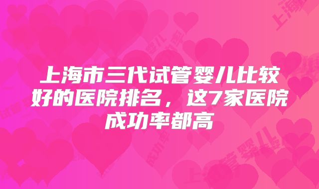 上海市三代试管婴儿比较好的医院排名，这7家医院成功率都高