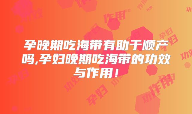孕晚期吃海带有助于顺产吗,孕妇晚期吃海带的功效与作用！