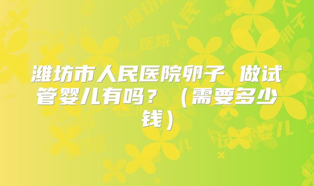 潍坊市人民医院卵子 做试管婴儿有吗？（需要多少钱）