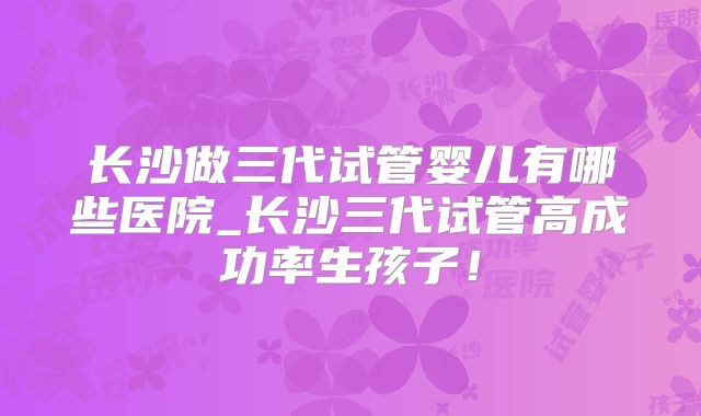 长沙做三代试管婴儿有哪些医院_长沙三代试管高成功率生孩子！