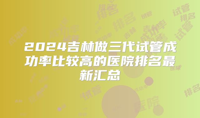 2024吉林做三代试管成功率比较高的医院排名最新汇总