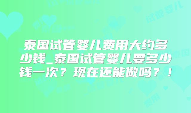 泰国试管婴儿费用大约多少钱_泰国试管婴儿要多少钱一次？现在还能做吗？！