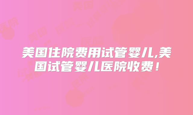 美国住院费用试管婴儿,美国试管婴儿医院收费!