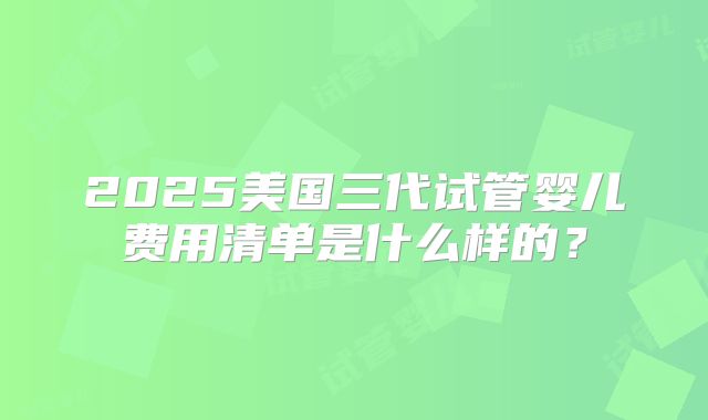 2025美国三代试管婴儿费用清单是什么样的?
