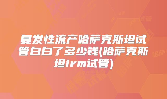 复发性流产哈萨克斯坦试管白白了多少钱(哈萨克斯坦irm试管)